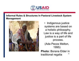 Informal Rules & Structures In Pastoral Livestock System 
Management 
• Indigenous justice 
systems are based on 
a holistic philosophy. 
Law is a way of life and 
justice is a part of life 
process. 
(Ada Pecos Melton, 
1995) 
Photo: Borana Elder in 
traditional regalia 16 
 