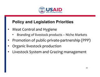 Policy and Legislation Priorities 
• Meat Control and Hygiene 
• Branding of livestock products – Niche Markets 
• Promotion of public-private-partnership (PPP) 
• Organic livestock production 
• Livestock System and Grazing management 
22 
 