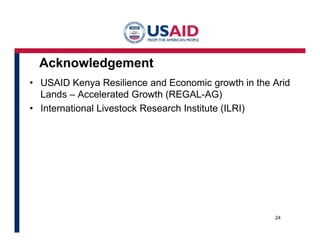 Acknowledgement 
• USAID Kenya Resilience and Economic growth in the Arid 
Lands – Accelerated Growth (REGAL-AG) 
• International Livestock Research Institute (ILRI) 
24 
 