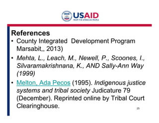 References 
• County Integrated Development Program 
Marsabit,, 2013) 
• Mehta, L., Leach, M., Newell, P., Scoones, I., 
Silvaramakrishnana, K., AND Sally-Ann Way 
(1999) 
• Melton, Ada Pecos (1995). Indigenous justice 
systems and tribal society Judicature 79 
(December). Reprinted online by Tribal Court 
Clearinghouse. 25 
 
