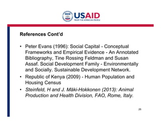 References Cont’d 
• Peter Evans (1996): Social Capital - Conceptual 
Frameworks and Empirical Evidence - An Annotated 
Bibliography, Tine Rossing Feldman and Susan 
Assaf. Social Development Family - Environmentally 
and Socially. Sustainable Development Network. 
• Republic of Kenya (2009) - Human Population and 
Housing Census 
• Steinfeld, H and J. Mäki-Hokkonen (2013): Animal 
Production and Health Division, FAO, Rome, Italy. 
26 
