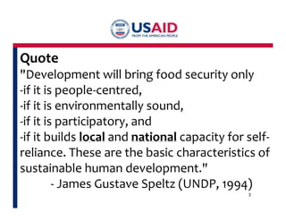 Quote 
"Development will bring food security only 
-if it is people-centred, 
-if it is environmentally sound, 
-if it is participatory, and 
-if it builds local and national capacity for self-reliance. 
These are the basic characteristics of 
sustainable human development." 
- James Gustave Speltz (UNDP, 1994) 
3 
 