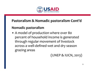 Pastoralism & Nomadic pastoralism Cont’d 
Nomadic pastoralism 
• A model of production where over 80 
percent of household income is generated 
through regular movement of livestock 
across a well-defined wet and dry season 
grazing areas 
(UNEP & IUCN, 2013) 
8 
 
