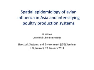 M. Gilbert 
Université Libre de Bruxelles 
Livestock Systems and Environment (LSE) Seminar 
ILRI, Nairobi, 23 January 2014 
Spatial epidemiology of avian influenza in Asia and intensifying poultry production systems  