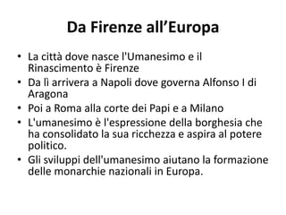 Da Firenze all’Europa
• La città dove nasce l'Umanesimo e il
Rinascimento è Firenze
• Da lì arrivera a Napoli dove governa Alfonso I di
Aragona
• Poi a Roma alla corte dei Papi e a Milano
• L'umanesimo è l'espressione della borghesia che
ha consolidato la sua ricchezza e aspira al potere
politico.
• Gli sviluppi dell'umanesimo aiutano la formazione
delle monarchie nazionali in Europa.
 