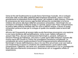 Musica

Verso la fine del Quattrocento la scuola franco fiamminga musicale, che si sviluppò
finanziata nelle scuole delle cattedrali dalla borghesia benestante, prese e rinnovò
grandemente le preesistenti forme della messa, del mottetto e della chanson. Ponendo
le consonanze per terze (ancora oggi familiari all'orecchio occidentale) e la forma
imitativa del canone alla base delle loro procedure compositive, i fiamminghi (tra cui
ricordiamo il fondatore Guillaume Dufay e il grande Josquin Des Prez) rivoluzionarono
la pratica della polifonia ereditata dall' Ars nova e dall'Ars antiqua. Il lavoro di questi
compositori poneva le basi per lo sviluppo di quella che sarebbe stata la teoria dell'
armonia.
All'inizio del Cinquecento gli eccessi della scuola fiamminga provocarono una reazione
e una nuova tendenza alla semplificazione, come si può vedere nell'opera di
Josquin Des Prez, dei suoi contemporanei fiamminghi e, più tardi, nell'opera di
Giovanni Pierluigi da Palestrina, che erano in parte spinti dalle limitazioni imposte alla
musica sacra dal Concilio di Trento che scoraggiava l'eccessiva complessità. Le
complessità dei canoni quattrocenteschi furono progressivamente abbandonate dai
fiamminghi in favore dell'imitazione a due e tre voci (fino ad arrivare a sei voci reali) e
con l'inserimento di sezioni in omofonia che sottolineavano i punti salienti della
composizione. Palestrina, dal canto suo, produsse composizioni in cui un contrappunto
fluido alternava fittamente consonanze e dissonanze con un suggestivo effetto di
sospensione.
Matilda Mancuso

9

 