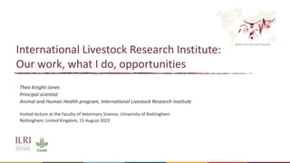 Better lives through livestock
International Livestock Research Institute:
Our work, what I do, opportunities
Theo Knight-Jones
Principal scientist
Animal and Human Health program, International Livestock Research Institute
Invited lecture at the Faculty of Veterinary Science, University of Nottingham
Nottingham, United Kingdom, 15 August 2023
 