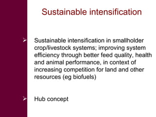 Sustainable intensification  Sustainable intensification in smallholder crop/livestock systems; improving system efficiency through better feed quality, health and animal performance, in context of increasing competition for land and other resources (eg biofuels) Hub concept  