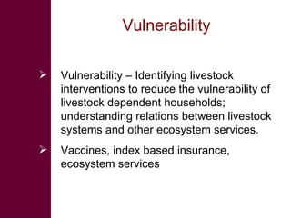 Vulnerability  Vulnerability – Identifying livestock interventions to reduce the vulnerability of livestock dependent households; understanding relations between livestock systems and other ecosystem services.  Vaccines, index based insurance, ecosystem services 