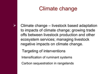 Climate change  Climate change – livestock based adaptation to impacts of climate change; growing trade offs between livestock production and other ecosystem services; managing livestock negative impacts on climate change.  Targeting of interventions Intensification of ruminant systems Carbon sequestration in rangelands 