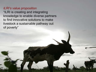 ILRI Spearheading a  New Way Forward  ILRI’s value proposition   “ ILRI is creating and integrating knowledge to enable diverse partners to find innovative solutions to make livestock a sustainable pathway out of poverty”   