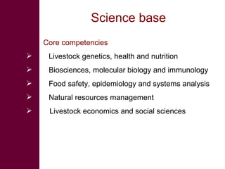 Science base Core competencies  Livestock genetics, health and nutrition Biosciences, molecular biology and immunology Food safety, epidemiology and systems analysis Natural resources management Livestock economics and social sciences  