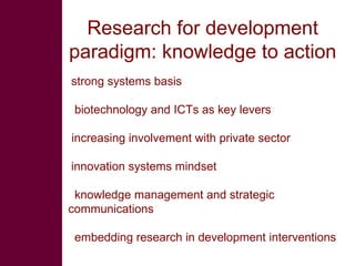 Research for development paradigm: knowledge to action strong systems basis biotechnology and ICTs as key levers   increasing involvement with private sector innovation systems mindset knowledge management and strategic  communications embedding research in development interventions 