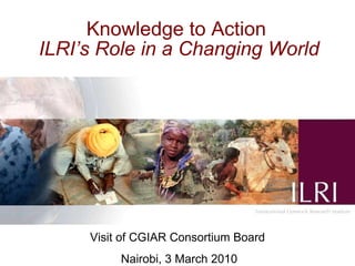 Knowledge to Action   ILRI’s Role in a Changing World     Visit of CGIAR Consortium Board Nairobi, 3 March 2010 