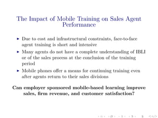 The Impact of Mobile Training on Sales Agent
Performance
Due to cost and infrastructural constraints, face-to-face
agent training is short and intensive
Many agents do not have a complete understanding of IBLI
or of the sales process at the conclusion of the training
period
Mobile phones oﬀer a means for continuing training even
after agents return to their sales divisions
Can employer sponsored mobile-based learning improve
sales, ﬁrm revenue, and customer satisfaction?
 