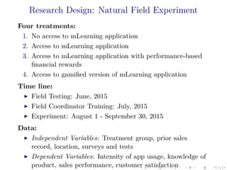 Research Design: Natural Field Experiment
Four treatments:
1. No access to mLearning application
2. Access to mLearning application
3. Access to mLearning application with performance-based
ﬁnancial rewards
4. Access to gamiﬁed version of mLearning application
Time line:
Field Testing: June, 2015
Field Coordinator Training: July, 2015
Experiment: August 1 - September 30, 2015
Data:
Independent Variables: Treatment group, prior sales
record, location, surveys and tests
Dependent Variables: Intensity of app usage, knowledge of
product, sales performance, customer satisfaction
 