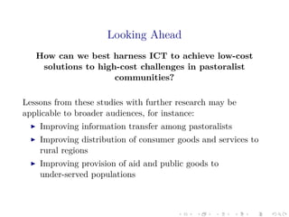Looking Ahead
How can we best harness ICT to achieve low-cost
solutions to high-cost challenges in pastoralist
communities?
Lessons from these studies with further research may be
applicable to broader audiences, for instance:
Improving information transfer among pastoralists
Improving distribution of consumer goods and services to
rural regions
Improving provision of aid and public goods to
under-served populations
 