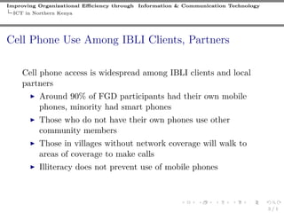 Improving Organizational Eﬃciency through Information & Communication Technology
ICT in Northern Kenya
Cell Phone Use Among IBLI Clients, Partners
Cell phone access is widespread among IBLI clients and local
partners
Around 90% of FGD participants had their own mobile
phones, minority had smart phones
Those who do not have their own phones use other
community members
Those in villages without network coverage will walk to
areas of coverage to make calls
Illiteracy does not prevent use of mobile phones
3 / 1
 
