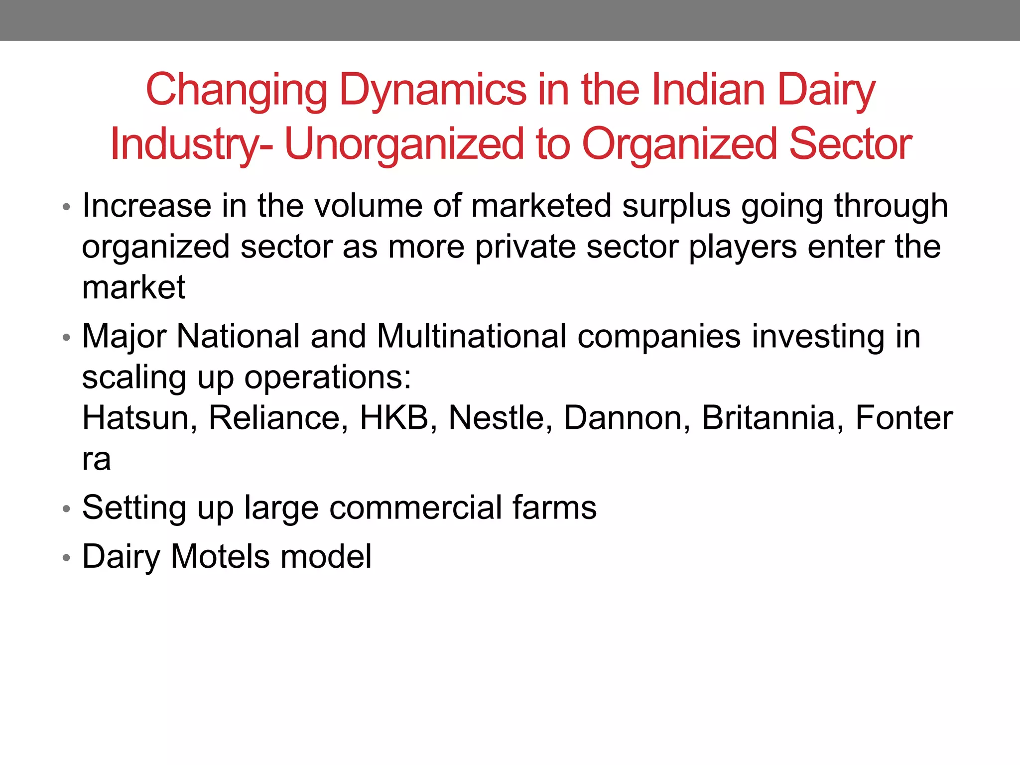 Changing Dynamics in the Indian Dairy
   Industry- Unorganized to Organized Sector
• Increase in the volume of marketed surplus going through
  organized sector as more private sector players enter the
  market
• Major National and Multinational companies investing in
  scaling up operations:
  Hatsun, Reliance, HKB, Nestle, Dannon, Britannia, Fonter
  ra
• Setting up large commercial farms
• Dairy Motels model
 