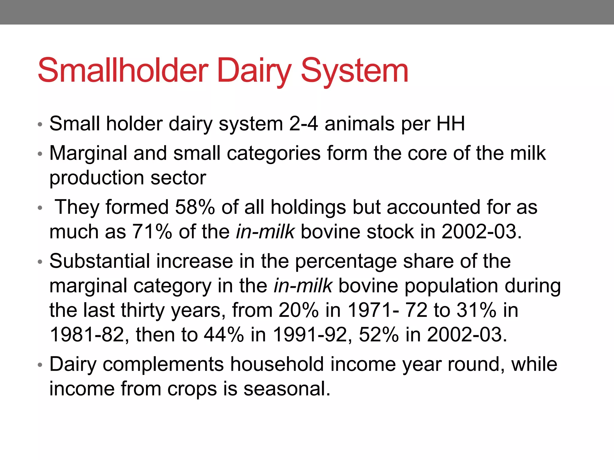 Smallholder Dairy System
• Small holder dairy system 2-4 animals per HH
• Marginal and small categories form the core of the milk
  production sector
• They formed 58% of all holdings but accounted for as
  much as 71% of the in-milk bovine stock in 2002-03.
• Substantial increase in the percentage share of the
  marginal category in the in-milk bovine population during
  the last thirty years, from 20% in 1971- 72 to 31% in
  1981-82, then to 44% in 1991-92, 52% in 2002-03.
• Dairy complements household income year round, while
  income from crops is seasonal.
 