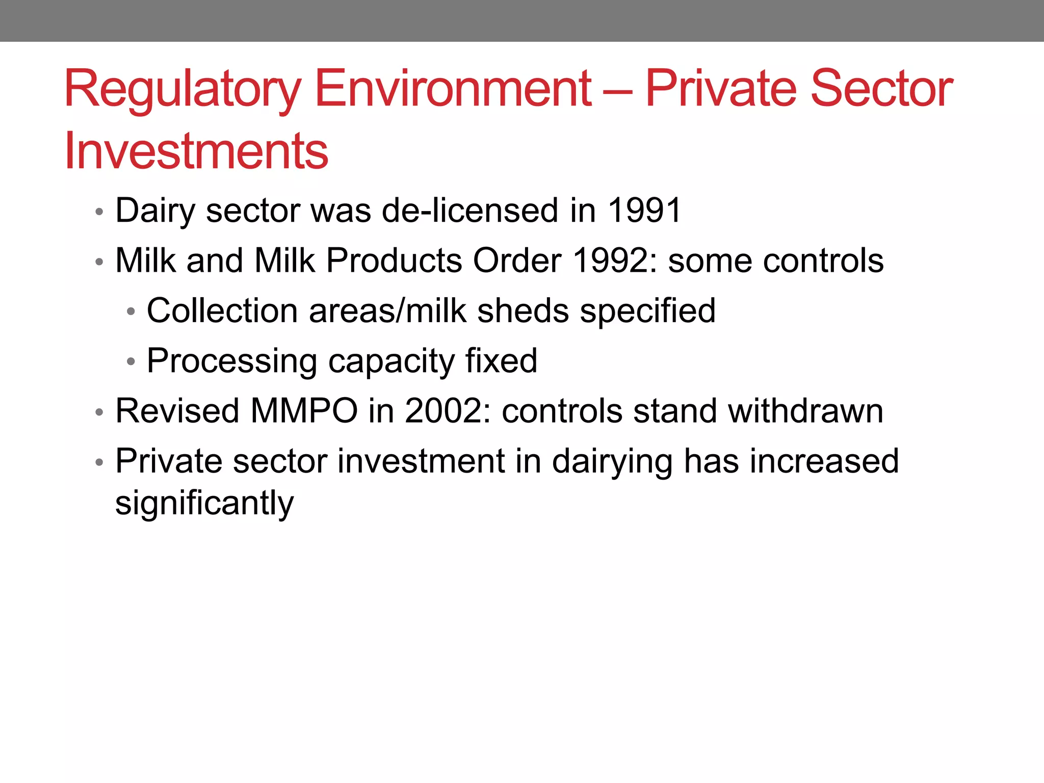 Regulatory Environment – Private Sector
Investments
 • Dairy sector was de-licensed in 1991
 • Milk and Milk Products Order 1992: some controls
   • Collection areas/milk sheds specified
   • Processing capacity fixed
 • Revised MMPO in 2002: controls stand withdrawn
 • Private sector investment in dairying has increased
  significantly
 