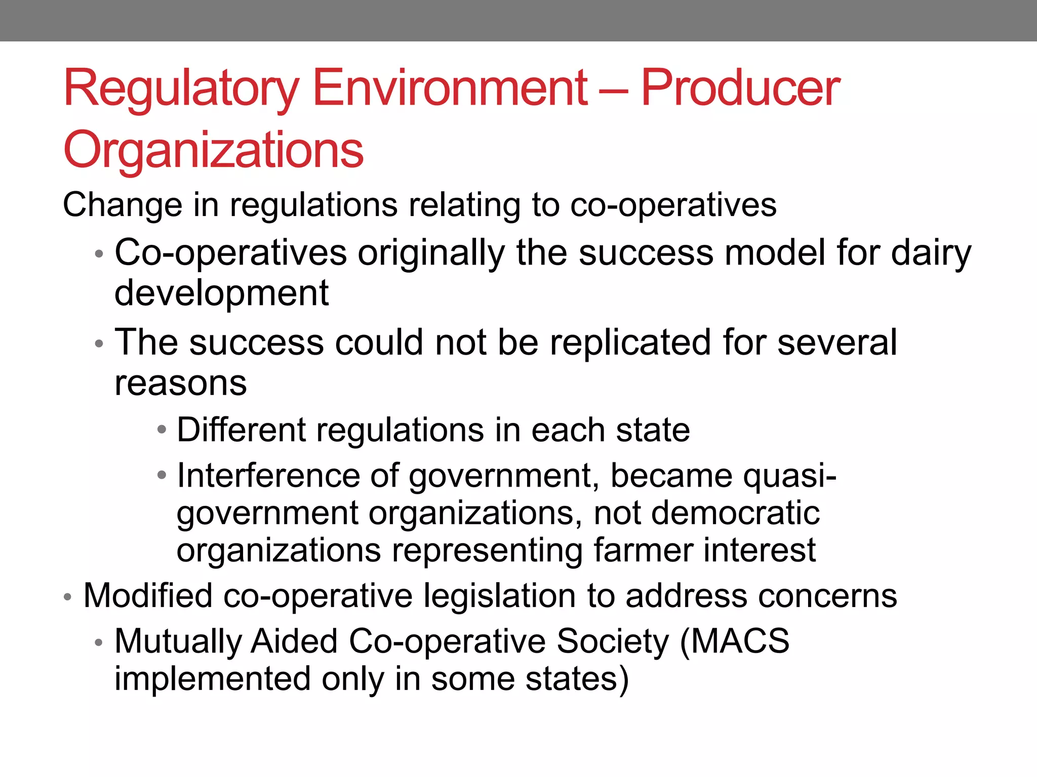 Regulatory Environment – Producer
Organizations
Change in regulations relating to co-operatives
  • Co-operatives originally the success model for dairy
    development
  • The success could not be replicated for several
    reasons
      • Different regulations in each state
      • Interference of government, became quasi-
        government organizations, not democratic
        organizations representing farmer interest
• Modified co-operative legislation to address concerns
  • Mutually Aided Co-operative Society (MACS
    implemented only in some states)
 
