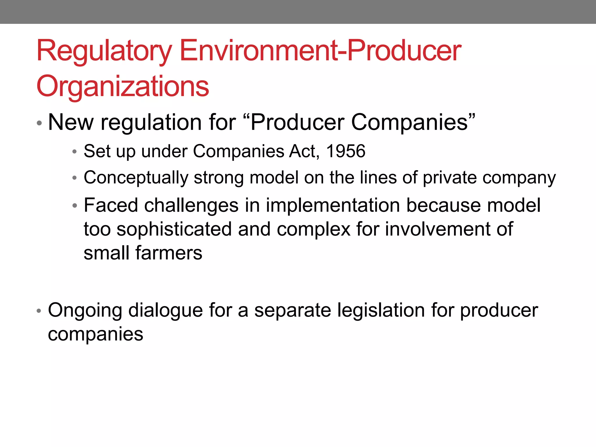 Regulatory Environment-Producer
Organizations
• New regulation for “Producer Companies”
    • Set up under Companies Act, 1956
    • Conceptually strong model on the lines of private company
    • Faced challenges in implementation because model
     too sophisticated and complex for involvement of
     small farmers

• Ongoing dialogue for a separate legislation for producer
 companies
 