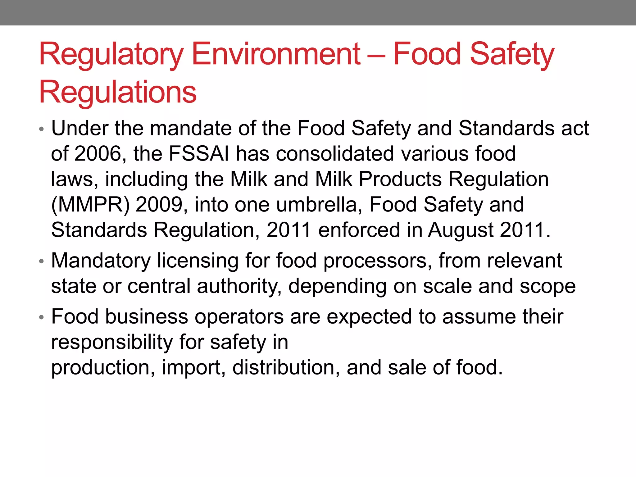 Regulatory Environment – Food Safety
Regulations
• Under the mandate of the Food Safety and Standards act
  of 2006, the FSSAI has consolidated various food
  laws, including the Milk and Milk Products Regulation
  (MMPR) 2009, into one umbrella, Food Safety and
  Standards Regulation, 2011 enforced in August 2011.
• Mandatory licensing for food processors, from relevant
  state or central authority, depending on scale and scope
• Food business operators are expected to assume their
  responsibility for safety in
  production, import, distribution, and sale of food.
 
