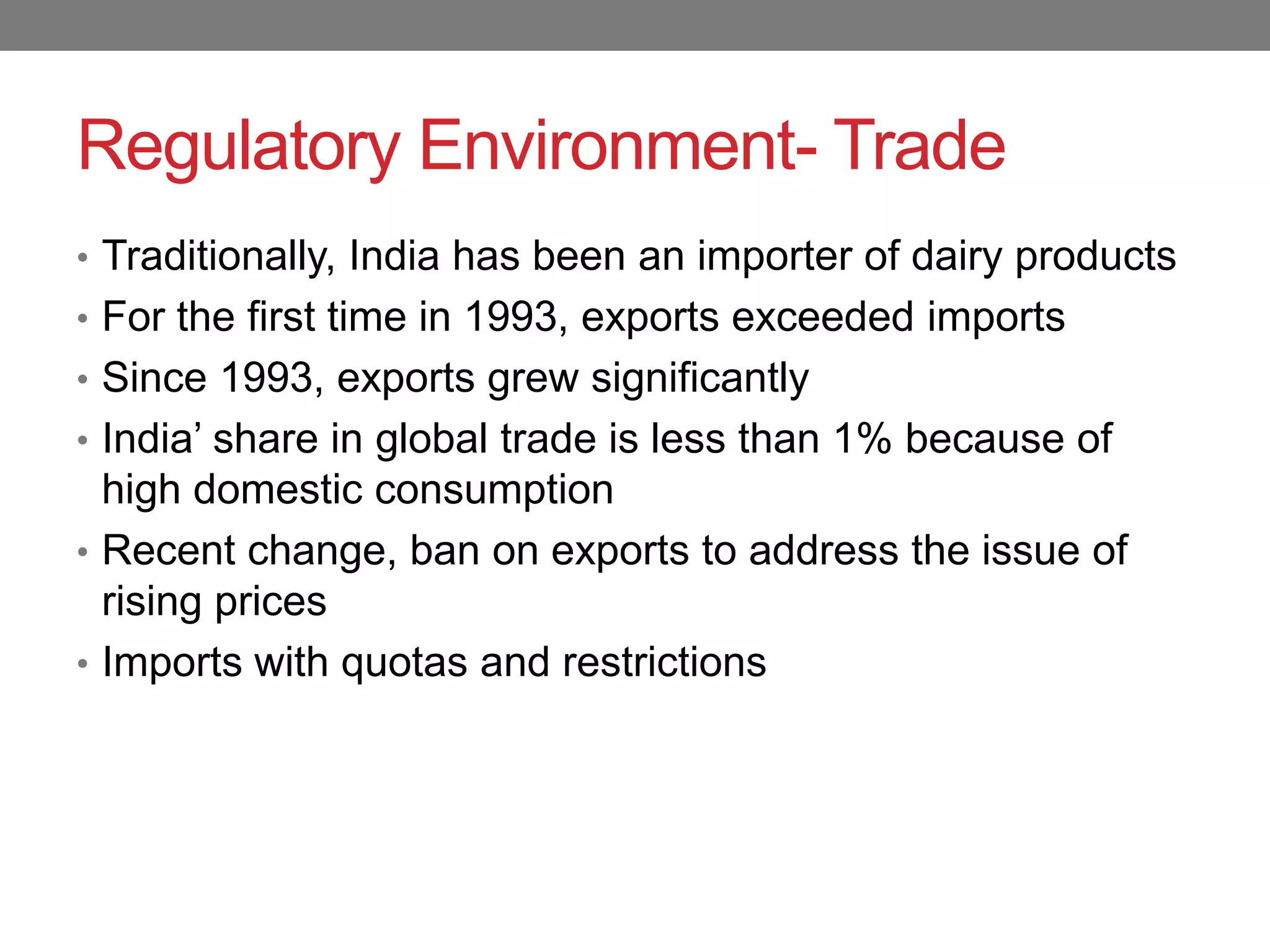 Regulatory Environment- Trade
• Traditionally, India has been an importer of dairy products
• For the first time in 1993, exports exceeded imports
• Since 1993, exports grew significantly
• India‟ share in global trade is less than 1% because of
  high domestic consumption
• Recent change, ban on exports to address the issue of
  rising prices
• Imports with quotas and restrictions
 
