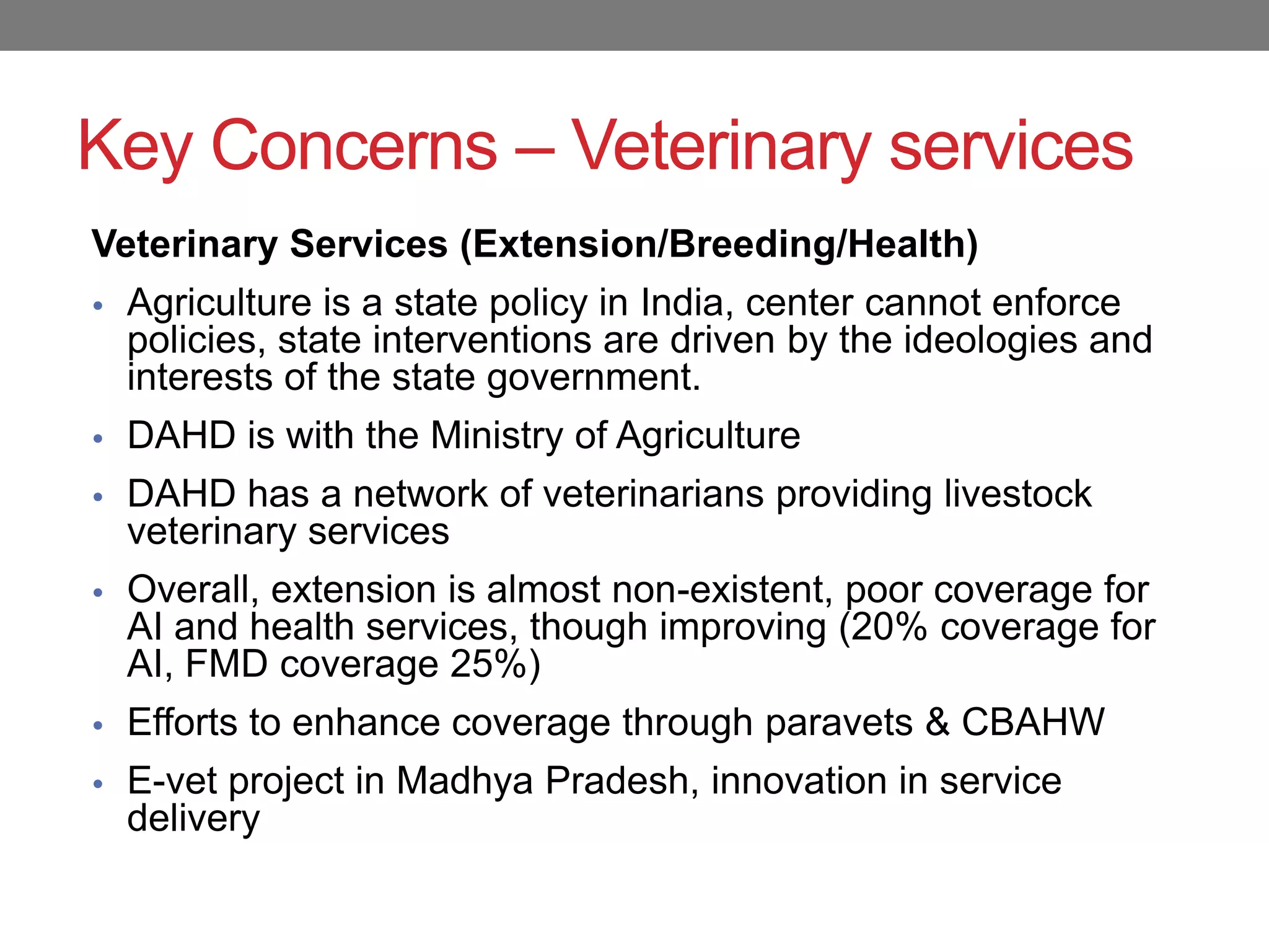 Key Concerns – Veterinary services
Veterinary Services (Extension/Breeding/Health)
• Agriculture is a state policy in India, center cannot enforce
  policies, state interventions are driven by the ideologies and
  interests of the state government.
• DAHD is with the Ministry of Agriculture
• DAHD has a network of veterinarians providing livestock
  veterinary services
• Overall, extension is almost non-existent, poor coverage for
  AI and health services, though improving (20% coverage for
  AI, FMD coverage 25%)
• Efforts to enhance coverage through paravets & CBAHW
• E-vet project in Madhya Pradesh, innovation in service
  delivery
 