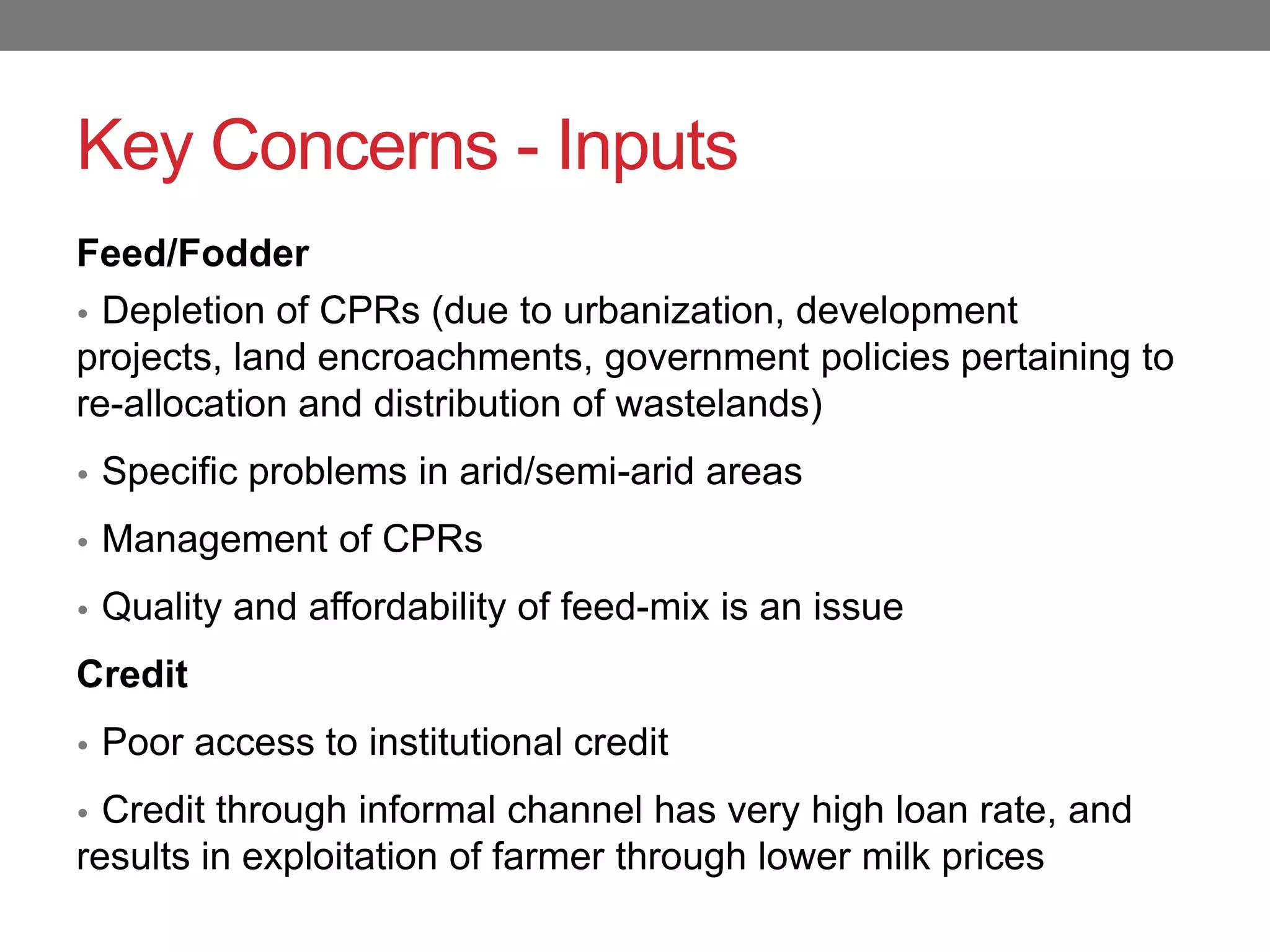 Key Concerns - Inputs
Feed/Fodder
• Depletion of CPRs (due to urbanization, development
projects, land encroachments, government policies pertaining to
re-allocation and distribution of wastelands)
• Specific problems in arid/semi-arid areas

• Management of CPRs

• Quality and affordability of feed-mix is an issue

Credit
• Poor access to institutional credit

• Credit through informal channel has very high loan rate, and
results in exploitation of farmer through lower milk prices
 