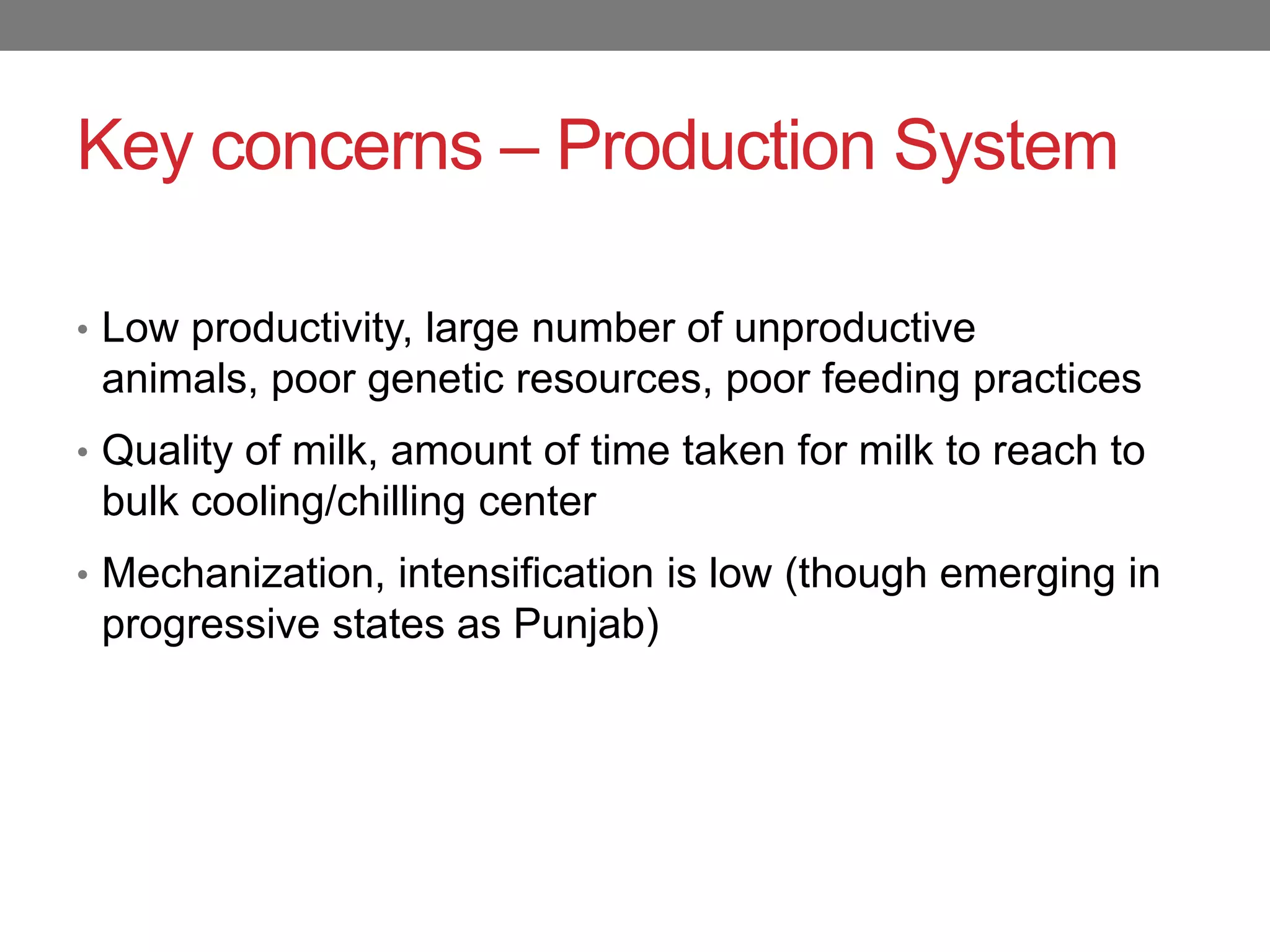 Key concerns – Production System

• Low productivity, large number of unproductive
 animals, poor genetic resources, poor feeding practices
• Quality of milk, amount of time taken for milk to reach to
 bulk cooling/chilling center
• Mechanization, intensification is low (though emerging in
 progressive states as Punjab)
 