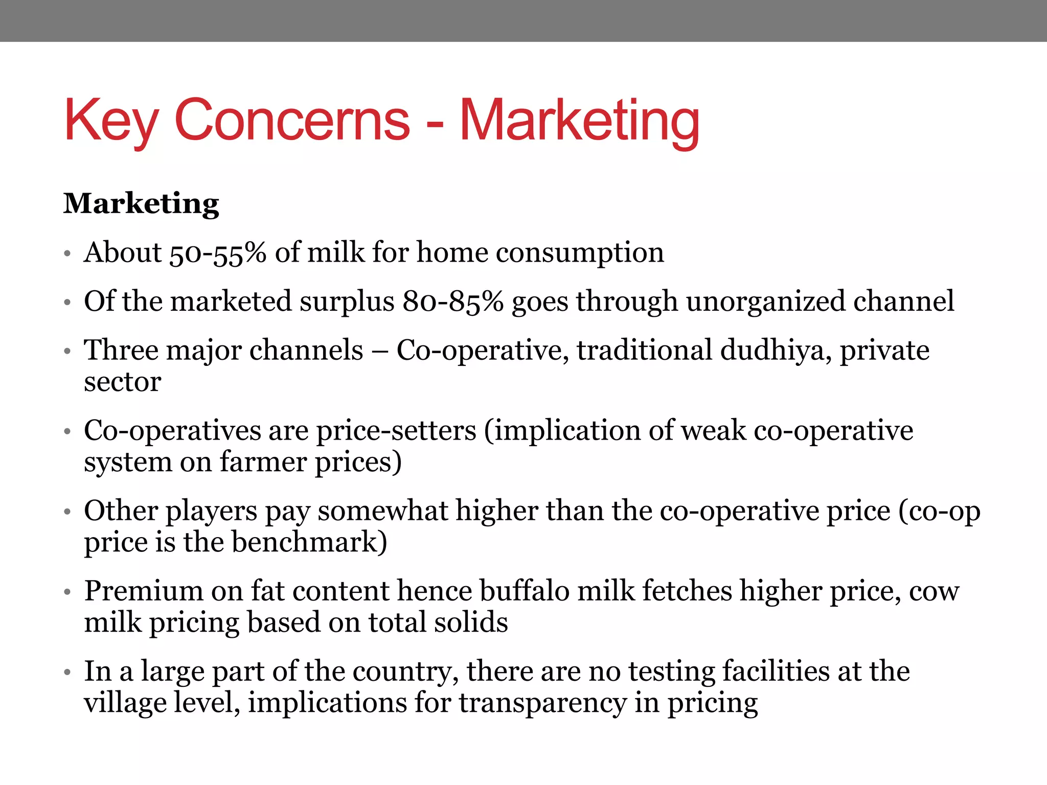 Key Concerns - Marketing
Marketing
• About 50-55% of milk for home consumption
• Of the marketed surplus 80-85% goes through unorganized channel
• Three major channels – Co-operative, traditional dudhiya, private
 sector
• Co-operatives are price-setters (implication of weak co-operative
 system on farmer prices)
• Other players pay somewhat higher than the co-operative price (co-op
 price is the benchmark)
• Premium on fat content hence buffalo milk fetches higher price, cow
 milk pricing based on total solids
• In a large part of the country, there are no testing facilities at the
 village level, implications for transparency in pricing
 