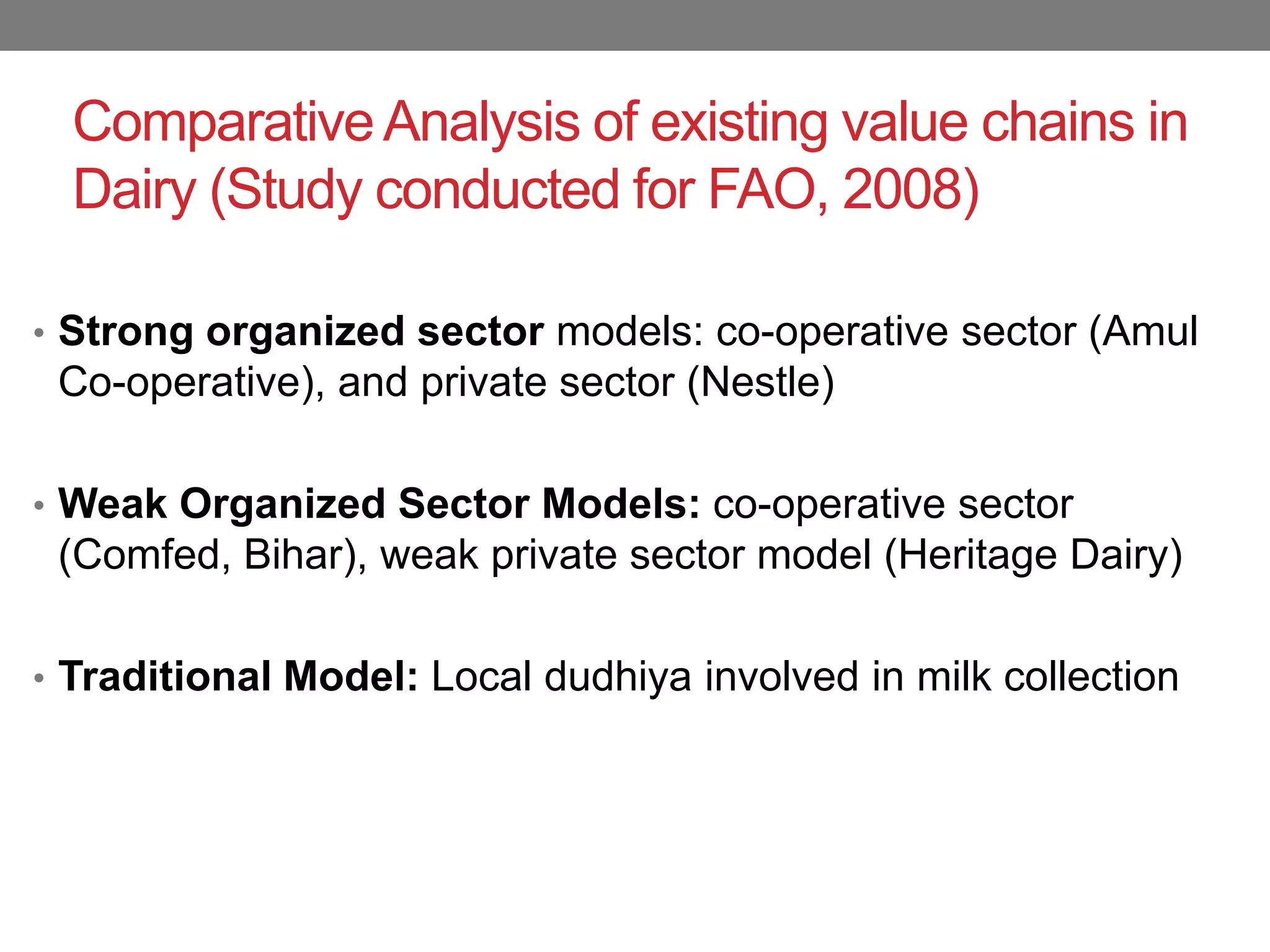 Comparative Analysis of existing value chains in
  Dairy (Study conducted for FAO, 2008)

• Strong organized sector models: co-operative sector (Amul
 Co-operative), and private sector (Nestle)

• Weak Organized Sector Models: co-operative sector
 (Comfed, Bihar), weak private sector model (Heritage Dairy)

• Traditional Model: Local dudhiya involved in milk collection
 