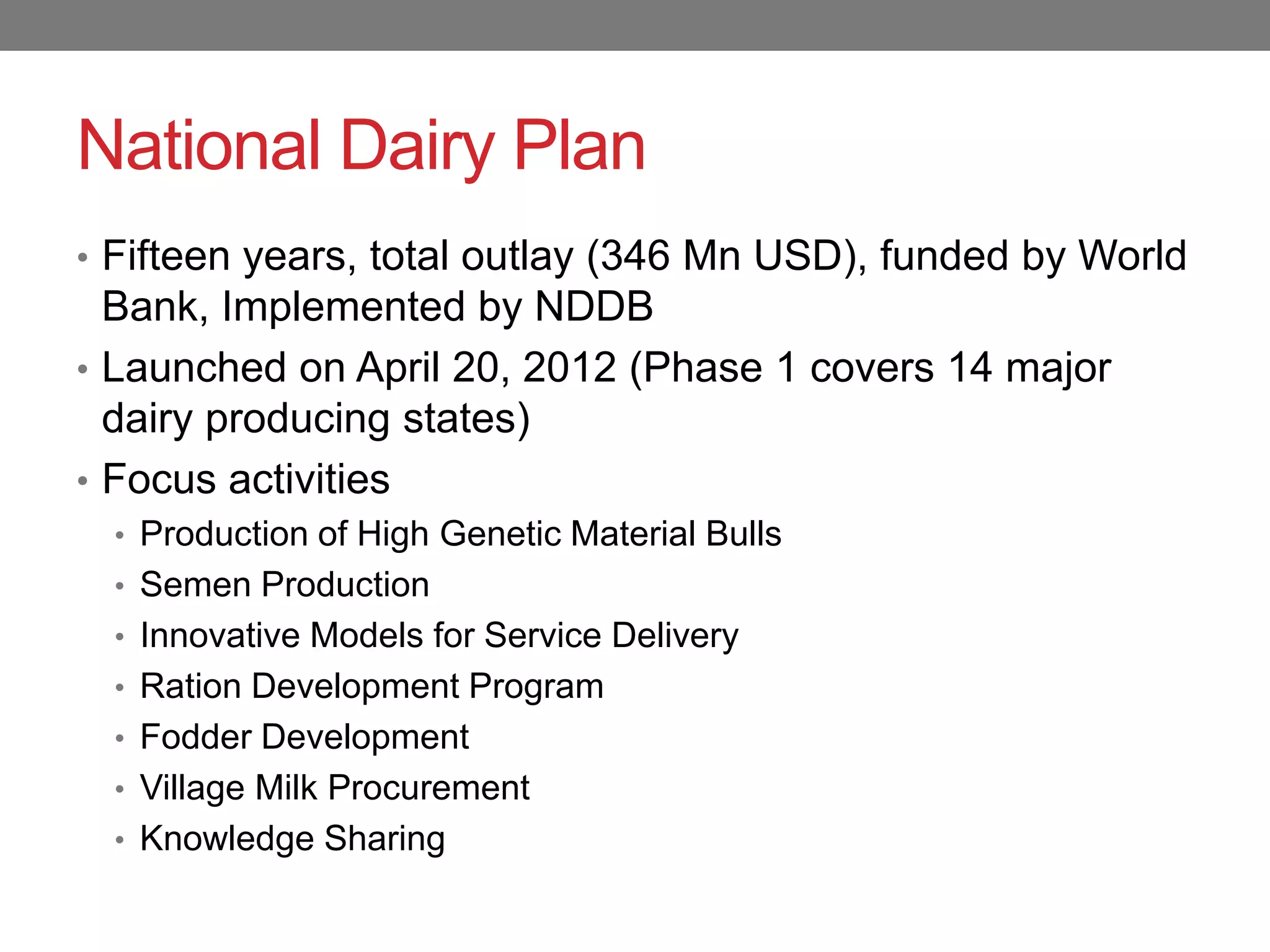 National Dairy Plan
• Fifteen years, total outlay (346 Mn USD), funded by World
  Bank, Implemented by NDDB
• Launched on April 20, 2012 (Phase 1 covers 14 major
  dairy producing states)
• Focus activities
  • Production of High Genetic Material Bulls
  • Semen Production
  • Innovative Models for Service Delivery
  • Ration Development Program
  • Fodder Development
  • Village Milk Procurement
  • Knowledge Sharing
 