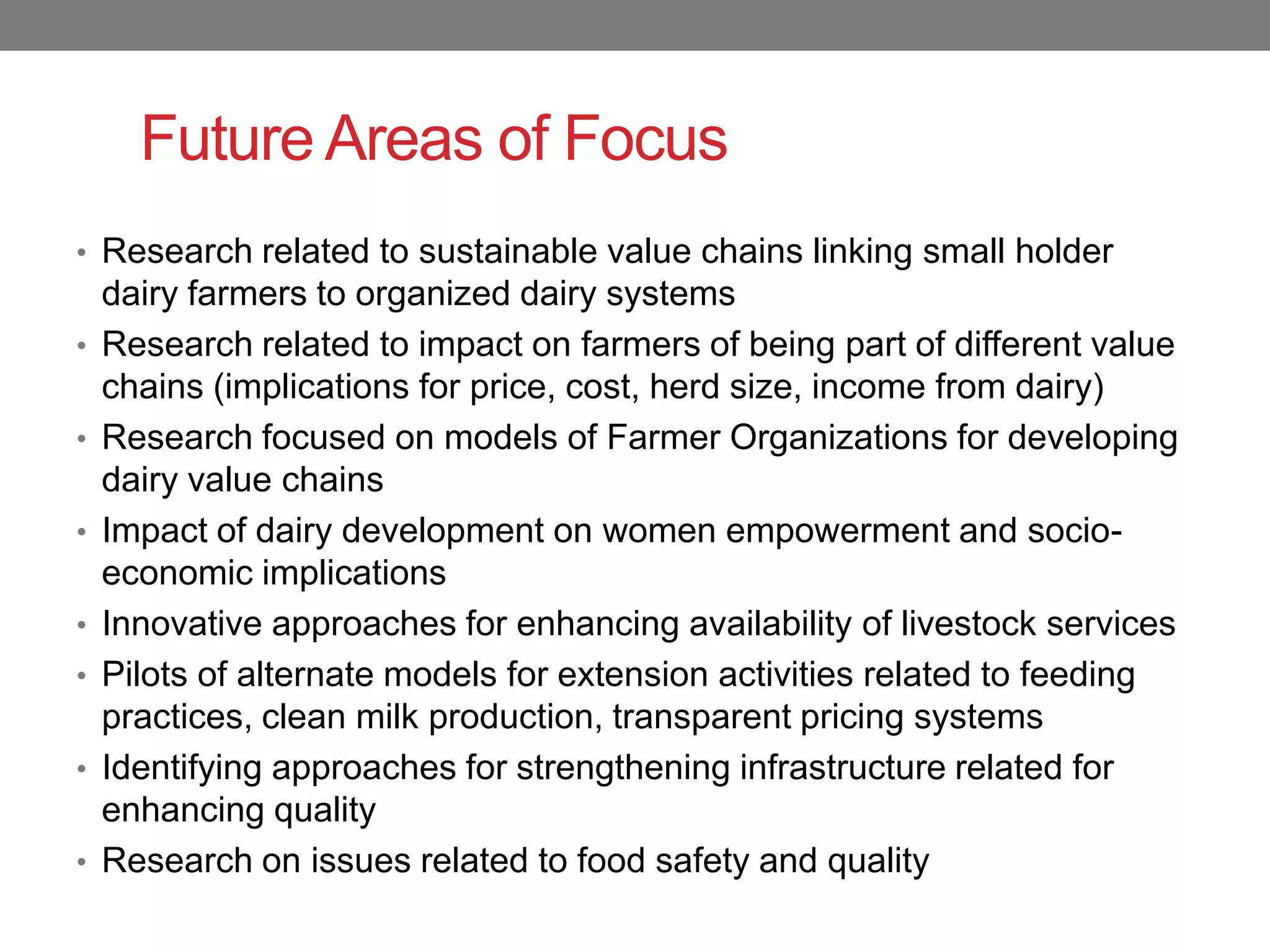 Future Areas of Focus
• Research related to sustainable value chains linking small holder
    dairy farmers to organized dairy systems
•   Research related to impact on farmers of being part of different value
    chains (implications for price, cost, herd size, income from dairy)
•   Research focused on models of Farmer Organizations for developing
    dairy value chains
•   Impact of dairy development on women empowerment and socio-
    economic implications
•   Innovative approaches for enhancing availability of livestock services
•   Pilots of alternate models for extension activities related to feeding
    practices, clean milk production, transparent pricing systems
•   Identifying approaches for strengthening infrastructure related for
    enhancing quality
•   Research on issues related to food safety and quality
 