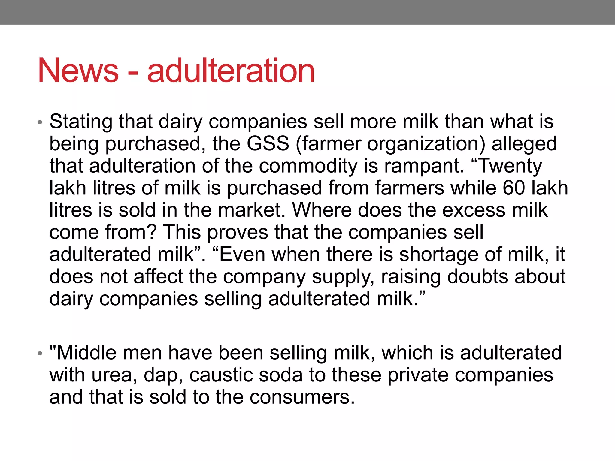 News - adulteration
• Stating that dairy companies sell more milk than what is
 being purchased, the GSS (farmer organization) alleged
 that adulteration of the commodity is rampant. “Twenty
 lakh litres of milk is purchased from farmers while 60 lakh
 litres is sold in the market. Where does the excess milk
 come from? This proves that the companies sell
 adulterated milk”. “Even when there is shortage of milk, it
 does not affect the company supply, raising doubts about
 dairy companies selling adulterated milk.”

• "Middle men have been selling milk, which is adulterated
 with urea, dap, caustic soda to these private companies
 and that is sold to the consumers.
 
