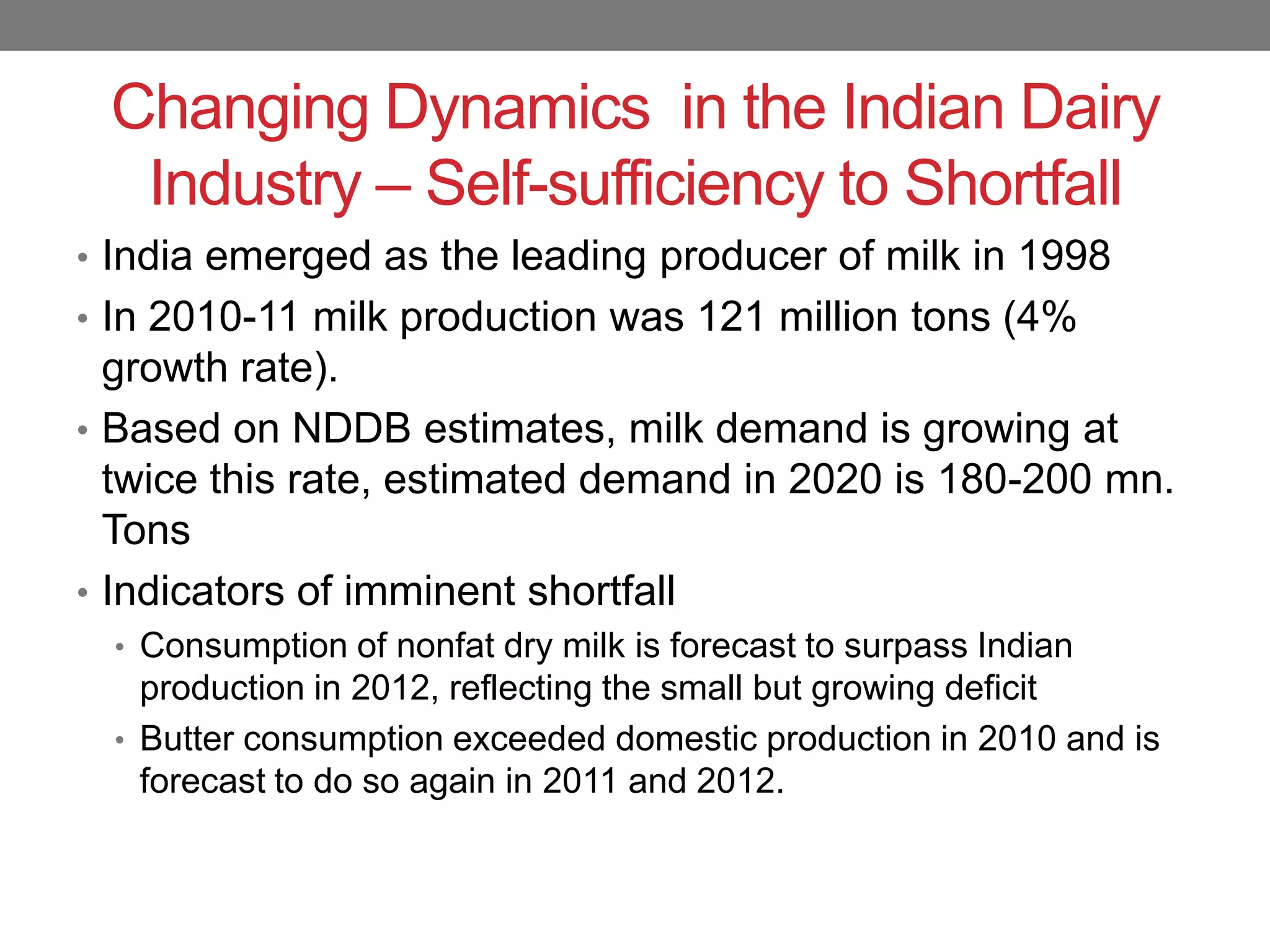 Changing Dynamics in the Indian Dairy
  Industry – Self-sufficiency to Shortfall
• India emerged as the leading producer of milk in 1998
• In 2010-11 milk production was 121 million tons (4%
  growth rate).
• Based on NDDB estimates, milk demand is growing at
  twice this rate, estimated demand in 2020 is 180-200 mn.
  Tons
• Indicators of imminent shortfall
  • Consumption of nonfat dry milk is forecast to surpass Indian
    production in 2012, reflecting the small but growing deficit
  • Butter consumption exceeded domestic production in 2010 and is
    forecast to do so again in 2011 and 2012.
 