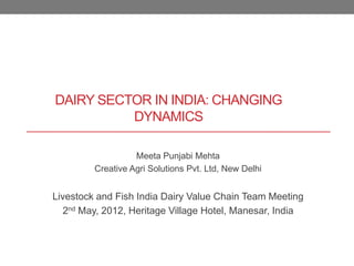 DAIRY SECTOR IN INDIA: CHANGING
          DYNAMICS

                   Meeta Punjabi Mehta
         Creative Agri Solutions Pvt. Ltd, New Delhi


Livestock and Fish India Dairy Value Chain Team Meeting
   2nd May, 2012, Heritage Village Hotel, Manesar, India
 