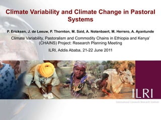 Climate Variability and Climate Change in Pastoral Systems P. Ericksen, J. de Leeuw, P. Thornton, M. Said, A. Notenbaert, M. Herrero, A. Ayantunde Climate Variability, Pastoralism and Commodity Chains in Ethiopia and Kenya’ (CHAINS) Project: Research Planning Meeting  ILRI, Addis Ababa, 21-22 June 2011 