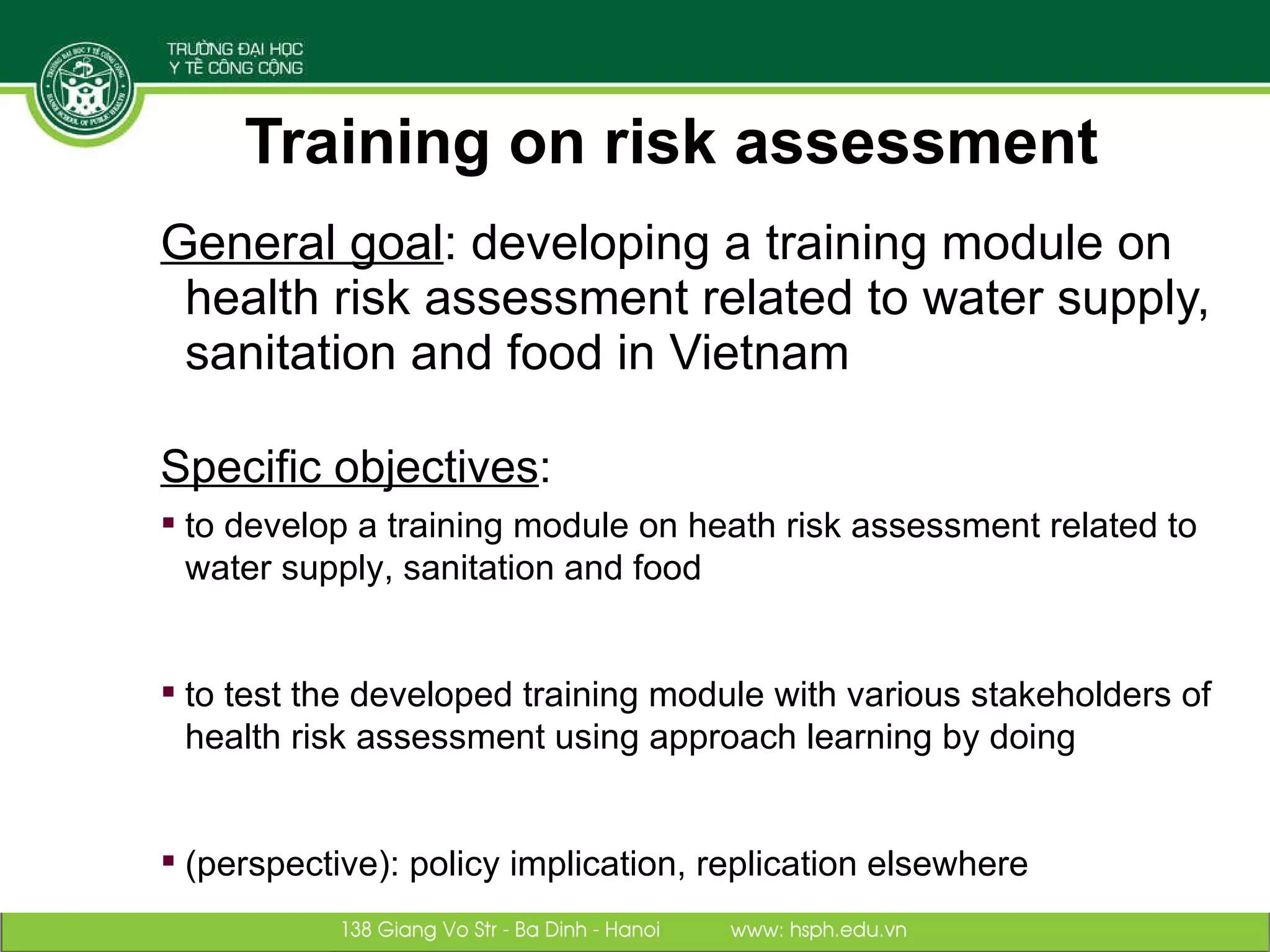 Training on risk assessment General goal : developing a training module on health risk assessment related to water supply, sanitation and food in Vietnam Specific objectives :  to develop a training module on heath risk assessment related to water supply, sanitation and food to test the developed training module with various stakeholders of health risk assessment using approach learning by doing (perspective): policy implication, replication elsewhere 