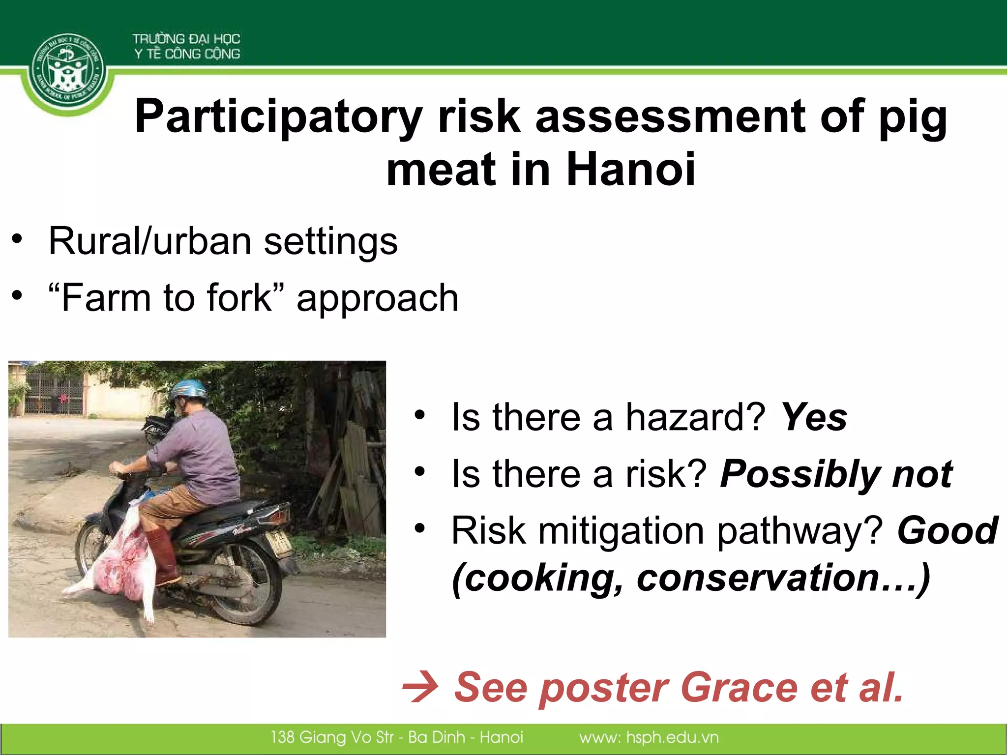 Participatory risk assessment of pig meat in Hanoi Is there a hazard?  Yes Is there a risk?  Possibly not Risk mitigation pathway?  Good (cooking, conservation…)    See poster Grace et al. Rural/urban settings “ Farm to fork” approach 