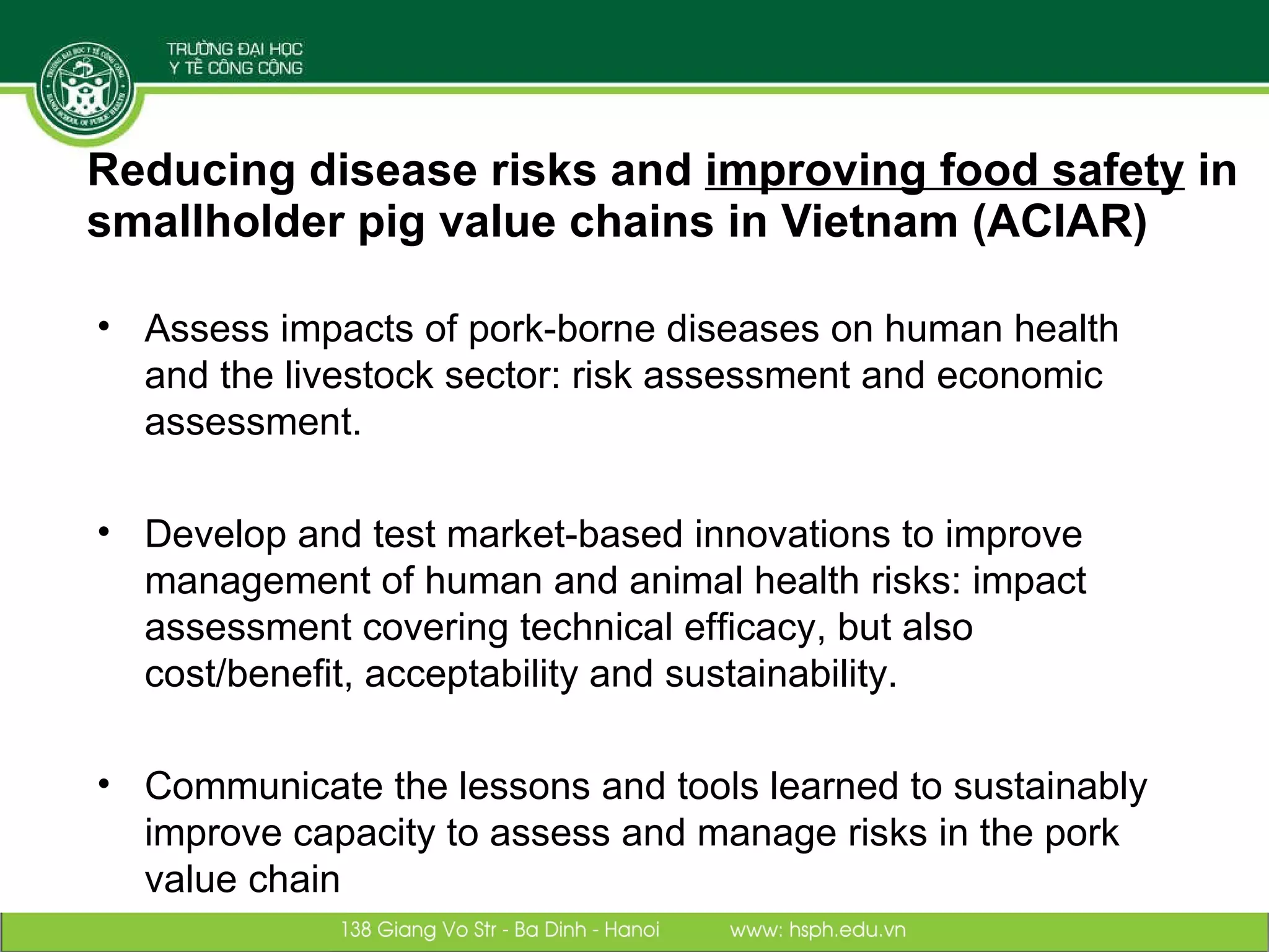 Reducing disease risks and  improving food safety  in smallholder pig value chains in Vietnam (ACIAR) Assess impacts of pork-borne diseases on human health and the livestock sector: risk assessment and economic assessment. Develop and test market-based innovations to improve management of human and animal health risks: impact assessment covering technical efficacy, but also cost/benefit, acceptability and sustainability. Communicate the lessons and tools learned to sustainably improve capacity to assess and manage risks in the pork value chain 