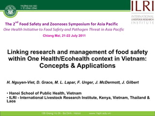 Linking research and management of food safety within One Health/Ecohealth context in Vietnam: Concepts & Applications ,[object Object],[object Object],H. Nguyen-Viet, D. Grace, M. L. Lapar, F. Unger, J. McDermott, J. Gilbert Chiang Mai, 21-22 July 2011 