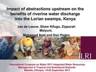 International Congress on Water 2011 Integrated Water Resources Management in Tropical and Subtropical Drylands  Mekelle, Ethiopia, 19-26 September 2011 Impact of abstractions upstream on the benefits of riverine water discharge into the Lorian swamps, Kenya Jan de Leeuw, Shem Kifugo, Zipporah Msiyuni,  Mohamed Said and Don Peden 