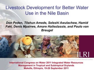 Livestock Development for Better Water Use in the Nile Basin Don Peden, Tilahun Amede, Seleshi Awulachew, Hamid Faki, Denis Mpairwe, Amare Haileslassie, and Paulo van Breugel International Congress on Water 2011 Integrated Water Resources Management in Tropical and Subtropical Drylands  Mekelle, Ethiopia, 19-26 September 2011 