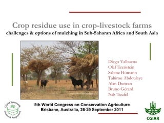 Crop residue use in crop-livestock farms challenges & options of mulching in Sub-Saharan Africa and South Asia 5th World Congress on Conservation Agriculture Brisbane, Australia, 26-29 September 2011 Diego Valbuena Olaf Erenstein  Sabine Homann Tahirou Abdoulaye Alan Duncan Bruno Gérard Nils Teufel 