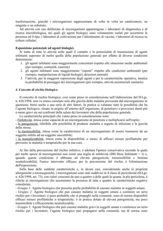 trasformazione, giacché i microrganismi rappresentano di volta in volta un catalizzatore, un
reagente o un substrato.
Ad attività con uso deliberato di microrganismi appartengono i laboratori di diagnostica e di
ricerca microbiologica, nei quali gli agenti biologici sono volutamente isolati per accertarne la
presenza ed il tipo, i laboratori di coltivazione per l’allestimento di vaccini, i laboratori di ricerca su
colture cellulari.
Esposizione potenziale ad agenti biologici.
Si tratta di tutte le attività nelle quali il contatto e la potenzialità di trasmissione di agenti
infettanti superano di molto quella della popolazione generale per effetto di diverse condizioni
deterministe:
1. gli agenti infettanti sono maggiormente concentrati rispetto alle situazione medie ambientali
(per esempio, comunità, caserme)
2. gli agenti infettanti sono maggiormente “esposti” rispetto alle condizioni ambientali (per
esempio, manipolazione di liquidi biologici, deiezioni animali)
3. l’attività, per la maggiore esposizione degli agenti e per le caratteristiche operative, innalza
la probabilità di passaggio dei microrganismi (per esempio, attività assistenziali sanitarie).
4. Concetto di rischio biologico
Il concetto di rischio biologico, così come preso in considerazione nell’elaborazione del D.Lgs.
n. 626/1994, non va inteso correlato solo alla gravità della malattia provocata dal microrganismo in
questione, bensì anche a una serie di altri fattori. In pratica si valutano tutte le possibilità che ha
l’agente biologico, situato in origine all’esterno dell’organismo, di penetrarvi e provocare danni più
o meno gravi sia nei confronti della salute dei lavoratori che della popolazione generale.
Le caratteristiche principali che vanno prese in considerazione sono:
- l'infettività, intesa come capacità di un microrganismo di penetrare e moltiplicarsi nell'ospite;
- la patogenicità, riferibile alla possibilità di produrre malattia a seguito di infezione e la gravità
della stessa;
- la trasmissibilità, intesa come la caratteristica di un microrganismo di essere trasmesso da un
soggetto infetto ad un soggetto suscettibile;
- la neutralizzabilità, intesa come la disponibilità, o meno, di efficaci misure profilattiche per
prevenire la malattia o terapeutiche per la sua cura.
Ai fini della prevenzione del rischio infettivo, è adottata l'ipotesi conservativa secondo la quale
per molte specie di microrganismi non esiste una soglia di infettività (DI0 Dose Infettante = 1) e,
quando questa condizione è abbinata ad elevata patogenicità, trasmissibilità e limitata
neutralizzabilità, l'unico intervento efficace per la prevenzione del rischio è l'eliminazione
dell'esposizione.
Sulla base delle suddette caratteristiche e, in alcuni casi, considerando anche le proprietà
allergeniche e tossinogeniche, i microrganismi sono stati suddivisi in 4 classi di pericolosità (D.Lgs.
n. 626/1994, art. 75), con valori crescenti da uno a quattro e delle quali la quarta, la più pericolosa, è
riferita ai microrganismi che assommano la presenza di tutte e quattro le caratteristiche negative
considerate.
- Gruppo 1: Agente biologico che presenta poche probabilità di causare malattie in soggetti umani.
- Gruppo 2: Agente biologico che può causare malattie in soggetti umani e costituire un serio
rischio per i lavoratori; è poco probabile che si propaghi nella comunità; sono di norma disponibili
efficaci misure profilattiche o terapeutiche: è in pratica dotato di elevata patogenicità, ma poco
trasmissibile e efficacemente neutralizzabile.
- Gruppo 3: Agente biologico che può causare malattie gravi in soggetti umani e costituisce un serio
rischio per i lavoratori; l’agente biologico può propagarsi nella comunità, ma di norma sono
 