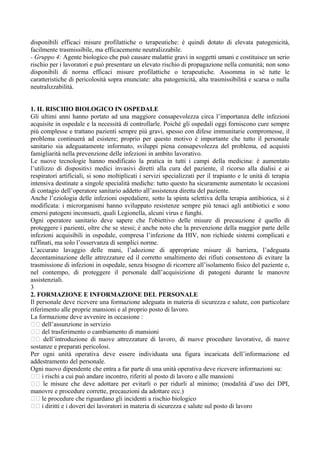 disponibili efficaci misure profilattiche o terapeutiche: è quindi dotato di elevata patogenicità,
facilmente trasmissibile, ma efficacemente neutralizzabile.
- Gruppo 4: Agente biologico che può causare malattie gravi in soggetti umani e costituisce un serio
rischio per i lavoratori e può presentare un elevato rischio di propagazione nella comunità; non sono
disponibili di norma efficaci misure profilattiche o terapeutiche. Assomma in sé tutte le
caratteristiche di pericolosità sopra enunciate: alta patogenicità, alta trasmissibilità e scarsa o nulla
neutralizzabilità.
1. IL RISCHIO BIOLOGICO IN OSPEDALE
Gli ultimi anni hanno portato ad una maggiore consapevolezza circa l’importanza delle infezioni
acquisite in ospedale e la necessità di controllarle. Poiché gli ospedali oggi forniscono cure sempre
più complesse e trattano pazienti sempre più gravi, spesso con difese immunitarie compromesse, il
problema continuerà ad esistere; proprio per questo motivo è importante che tutto il personale
sanitario sia adeguatamente informato, sviluppi piena consapevolezza del problema, ed acquisti
famigliarità nella prevenzione delle infezioni in ambito lavorativo.
Le nuove tecnologie hanno modificato la pratica in tutti i campi della medicina: è aumentato
l’utilizzo di dispositivi medici invasivi diretti alla cura del paziente, il ricorso alla dialisi e ai
respiratori artificiali, si sono moltiplicati i servizi specializzati per il trapianto e le unità di terapia
intensiva destinate a singole specialità mediche: tutto questo ha sicuramente aumentato le occasioni
di contagio dell’operatore sanitario addetto all’assistenza diretta del paziente.
Anche l’eziologia delle infezioni ospedaliere, sotto la spinta selettiva della terapia antibiotica, si è
modificata: i microrganismi hanno sviluppato resistenze sempre più tenaci agli antibiotici e sono
emersi patogeni inconsueti, quali Legionella, alcuni virus e funghi.
Ogni operatore sanitario deve sapere che l'obiettivo delle misure di precauzione è quello di
proteggere i pazienti, oltre che se stessi; è anche noto che la prevenzione della maggior parte delle
infezioni acquisibili in ospedale, compresa l’infezione da HIV, non richiede sistemi complicati e
raffinati, ma solo l’osservanza di semplici norme.
L’accurato lavaggio delle mani, l’adozione di appropriate misure di barriera, l’adeguata
decontaminazione delle attrezzature ed il corretto smaltimento dei rifiuti consentono di evitare la
trasmissione di infezioni in ospedale, senza bisogno di ricorrere all’isolamento fisico del paziente e,
nel contempo, di proteggere il personale dall’acquisizione di patogeni durante le manovre
assistenziali.
3
2. FORMAZIONE E INFORMAZIONE DEL PERSONALE
Il personale deve ricevere una formazione adeguata in materia di sicurezza e salute, con particolare
riferimento alle proprie mansioni e al proprio posto di lavoro.
La formazione deve avvenire in occasione :
􀂃􀂃 dell’assunzione in servizio
􀂃􀂃 del trasferimento o cambiamento di mansioni
􀂃􀂃 dell’introduzione di nuove attrezzature di lavoro, di nuove procedure lavorative, di nuove
sostanze e preparati pericolosi.
Per ogni unità operativa deve essere individuata una figura incaricata dell’informazione ed
addestramento del personale.
Ogni nuovo dipendente che entra a far parte di una unità operativa deve ricevere informazioni su:
􀂃􀂃 i rischi a cui può andare incontro, riferiti al posto di lavoro e alle mansioni
􀂃􀂃 le misure che deve adottare per evitarli o per ridurli al minimo; (modalità d’uso dei DPI,
manovre e procedure corrette, precauzioni da adottare ecc.)
􀂃􀂃 le procedure che riguardano gli incidenti a rischio biologico
􀂃􀂃 i diritti e i doveri dei lavoratori in materia di sicurezza e salute sul posto di lavoro
 