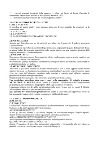 􀂃􀂃 i servizi aziendali incaricati della sicurezza e salute sui luoghi di lavoro (Servizio di
Prevenzione e Protezione, Servizio di Sorveglianza Sanitaria, CIO)
􀂃􀂃 i nominativi dei rappresentanti dei lavoratori per la sicurezza
3 LA TRASMISSIONE DELLE MALATTIE
COME SI VERIFICA?
In ospedale gli agenti infettivi sono trasmessi attraverso diverse modalità. Le principali vie di
trasmissione sono:
3.1. LA VIA AEREA
3.2. IL CONTATTO
3.3. LA TRASMISSIONE ATTRAVERSO GOCCIOLINE
3.1 PER VIA AEREA
Avviene per disseminazione sia di nuclei di goccioline, sia di particelle di polvere contenenti
l’agente infettivo.
I microrganismi trasportati in questo modo possono essere ampiamente dispersi dalle correnti d’aria
ed essere inalati da un ospite suscettibile, nella stessa stanza o ad una maggiore distanza dalla
sorgente, in rapporto a fattori ambientali.
3.2 PER CONTATTO
Il passaggio di microrganismi da un paziente infetto o colonizzato verso un ospite recettivo può
avvenire per contatto cute contro cute.
Può verificarsi quando il personale infermieristico svolge un’attività assistenziale che richieda un
contatto fisico stretto col malato.
3.3 ATTRAVERSO GOCCIOLINE
Attraverso le goccioline emesse dal paziente mentre parla o con la tosse, oppure ancora durante
manovre invasive (es. broncoscopia, aspirazione endotracheale), possono essere trasmessi alcuni
virus (es. virus dell’influenza, parotitico, della rosolia), o malattie quali difterite, pertosse,
polmonite e la stessa meningite epidemica.
Perché si verifichi il contagio è però necessario un contatto molto ravvicinato.
Una particolare attenzione deve essere posta nella prevenzione di malattie trasmesse
ATTRAVERSO IL SANGUE, di cui l’epatite B, l’epatite C e l’infezione da HIV rappresentano
gli eventi più gravi in relazione alla prognosi a tutt’oggi ancora non favorevole.
L’operatore sanitario non dovrebbe mai dimenticare che sempre (e non solo nei reparti di Malattie
Infettive) deve adottare le «precauzioni universali»:
ogni paziente deve considerarsi potenzialmente infetto e vanno utilizzate appropriate misure di
barriera quando sia previsto il contatto con sangue o altri liquidi biologici.
4. LE PRECAUZIONI UNIVERSALI
(D.M. 28.9.90)
CHE COSA SONO?
Costituiscono l’insieme delle misure di barriera e dei comportamenti volti a prevenire e contenere la
trasmissione dei microrganismi attraverso il sangue.
A CHI SONO INDIRIZZATE?
A tutti gli operatori sanitari la cui attività comporta un contatto con sangue e liquidi organici,
durante prestazioni sanitarie in ambito ospedaliero, territoriale, domiciliare.
A QUALI PERSONE DEVONO ESSERE APPLICATE?
A tutti i pazienti routinariamente indipendentemente dalla diagnosi di ricovero.
QUANDO DEVONO ESSERE APPLICATE?
durante l’esecuzione di procedure assistenziali, diagnostiche e terapeutiche che prevedono un
possibile contatto accidentale con sangue o materiale biologico;
 